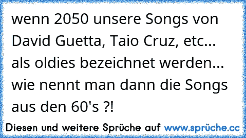 wenn 2050 unsere Songs von David Guetta, Taio Cruz, etc... als oldies bezeichnet werden... wie nennt man dann die Songs aus den 60's ?!