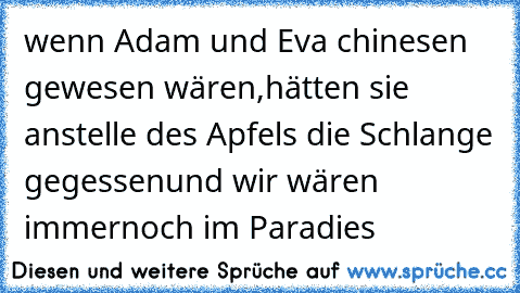 wenn Adam und Eva chinesen gewesen wären,
hätten sie anstelle des Apfels die Schlange gegessen
und wir wären immernoch im Paradies