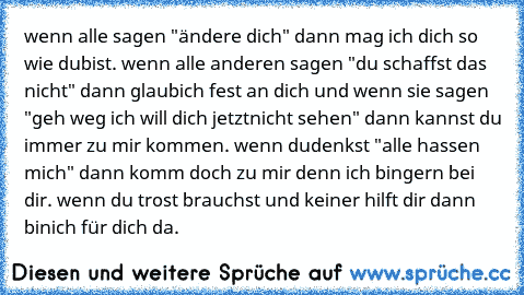 wenn alle sagen "ändere dich" dann mag ich dich so wie du
bist. wenn alle anderen sagen "du schaffst das nicht" dann glaub
ich fest an dich und wenn sie sagen "geh weg ich will dich jetzt
nicht sehen" dann kannst du immer zu mir kommen. wenn du
denkst "alle hassen mich" dann komm doch zu mir denn ich bin
gern bei dir. wenn du trost brauchst und keiner hilft dir dann bin
ich für dich da.