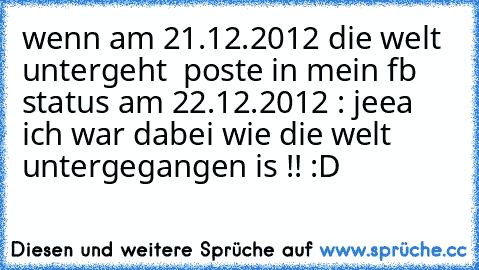 wenn am 21.12.2012 die welt untergeht  poste in mein fb status am 22.12.2012 : jeea ich war dabei wie die welt untergegangen is !! :D