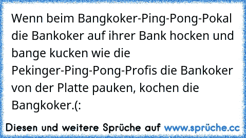 Wenn beim Bangkoker-Ping-Pong-Pokal die Bankoker auf ihrer Bank hocken und bange kucken wie die Pekinger-Ping-Pong-Profis die Bankoker von der Platte pauken, kochen die Bangkoker.
(: