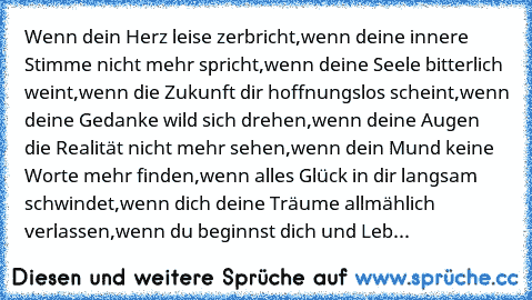 Wenn dein Herz leise zerbricht,
wenn deine innere Stimme nicht mehr spricht,
wenn deine Seele bitterlich weint,
wenn die Zukunft dir hoffnungslos scheint,
wenn deine Gedanke wild sich drehen,
wenn deine Augen die Realität nicht mehr sehen,
wenn dein Mund keine Worte mehr finden,
wenn alles Glück in dir langsam schwindet,
wenn dich deine Träume allmählich verlassen,
wenn du beginnst dich und Leb...