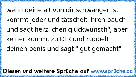 wenn deine alt von dir schwanger ist kommt jeder und tätschelt ihren bauch und sagt herzlichen glückwunsch", aber keiner kommt zu DIR und rubbelt deinen penis und sagt " gut gemacht"