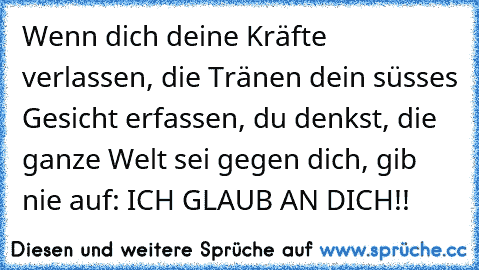 Wenn dich deine Kräfte verlassen, die Tränen dein süsses Gesicht erfassen, du denkst, die ganze Welt sei gegen dich, gib nie auf: ICH GLAUB AN DICH!!