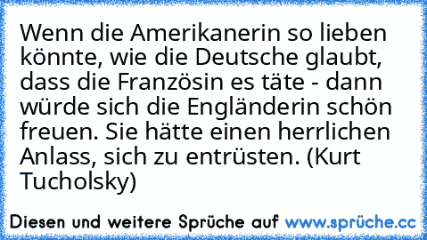 Wenn die Amerikanerin so lieben könnte, wie die Deutsche glaubt, dass die Französin es täte - dann würde sich die Engländerin schön freuen. Sie hätte einen herrlichen Anlass, sich zu entrüsten. (Kurt Tucholsky)