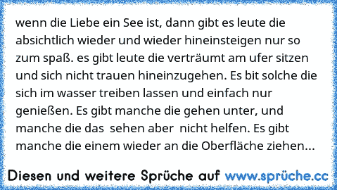 wenn die Liebe ein See ist, dann gibt es leute die absichtlich wieder und wieder hineinsteigen nur so zum spaß. es gibt leute die verträumt am ufer sitzen und sich nicht trauen hineinzugehen. Es bit solche die sich im wasser treiben lassen und einfach nur genießen. Es gibt manche die gehen unter, und manche die das  sehen aber  nicht helfen. Es gibt manche die einem wieder an die Oberfläche zie...