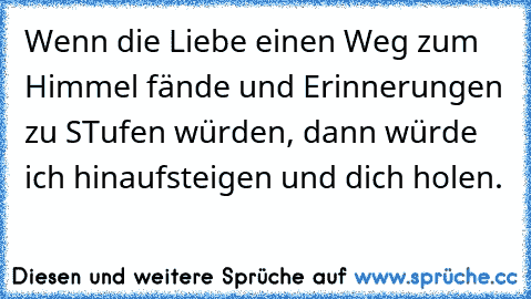 Wenn die Liebe einen Weg zum Himmel fände und Erinnerungen zu STufen würden, dann würde ich hinaufsteigen und dich holen.