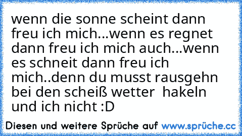 wenn die sonne scheint dann freu ich mich...
wenn es regnet dann freu ich mich auch...
wenn es schneit dann freu ich mich..
denn du musst rausgehn bei den scheiß wetter  hakeln und ich nicht :D