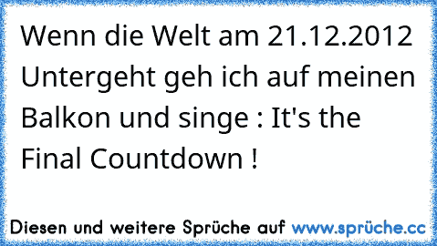 Wenn die Welt am 21.12.2012 Untergeht geh ich auf meinen Balkon und singe : It's the Final Countdown !