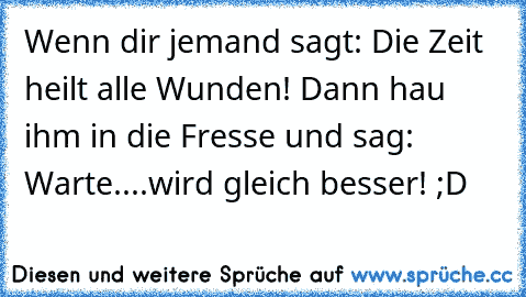 Wenn dir jemand sagt: Die Zeit heilt alle Wunden! 
Dann hau ihm in die Fresse und sag: Warte....wird gleich besser! ;D