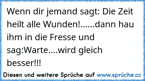 Wenn dir jemand sagt: Die Zeit heilt alle Wunden!
......dann hau ihm in die Fresse und sag:
Warte....wird gleich besser!!!