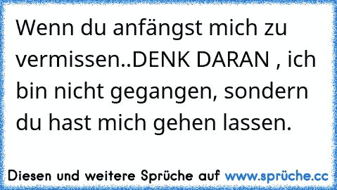 Wenn du anfängst mich zu vermissen..
DENK DARAN , ich bin nicht gegangen, sondern du hast mich gehen lassen.