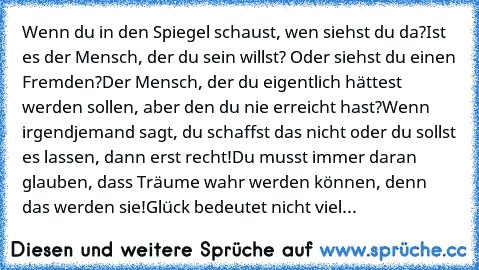 Wenn du in den Spiegel schaust, wen siehst du da?
Ist es der Mensch, der du sein willst? Oder siehst du einen Fremden?
Der Mensch, der du eigentlich hättest werden sollen, aber den du nie erreicht hast?
Wenn irgendjemand sagt, du schaffst das nicht oder du sollst es lassen, dann erst recht!
Du musst immer daran glauben, dass Träume wahr werden können, denn das werden sie!
Glück bedeutet nicht v...