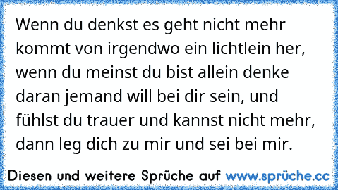 Wenn du denkst es geht nicht mehr kommt von irgendwo ein lichtlein her, wenn du meinst du bist allein denke daran jemand will bei dir sein, und fühlst du trauer und kannst nicht mehr, dann leg dich zu mir und sei bei mir. ♥