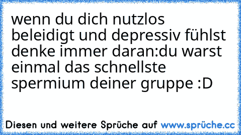 wenn du dich nutzlos beleidigt und depressiv fühlst denke immer daran:
du warst einmal das schnellste spermium deiner gruppe :D