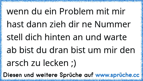 wenn du ein Problem mit mir hast dann zieh dir ne Nummer stell dich hinten an und warte ab bist du dran bist um mir den arsch zu lecken ;)