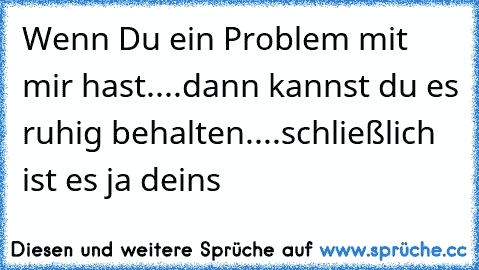 Wenn Du ein Problem mit mir hast....
dann kannst du es ruhig behalten....
schließlich ist es ja deins