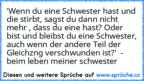 'Wenn du eine Schwester hast und die stirbt, sagst du dann nicht mehr , dass du eine hast? Oder bist und bleibst du eine Schwester, auch wenn der andere Teil der Gleichzng verschwunden ist?'
  - beim leben meiner schwester ♥