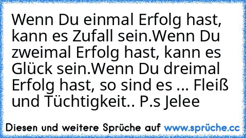 Wenn Du einmal Erfolg hast, kann es Zufall sein.
Wenn Du zweimal Erfolg hast, kann es Glück sein.
Wenn Du dreimal Erfolg hast, so sind es ... Fleiß und Tüchtigkeit.. 
P.s Jelee