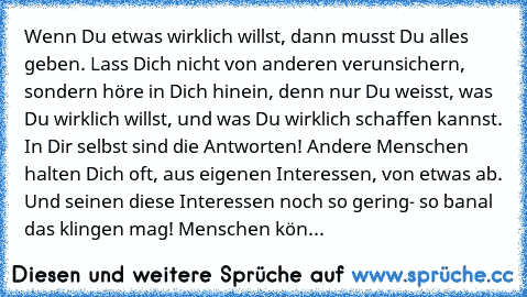 Wenn Du etwas wirklich willst, dann musst Du alles geben. Lass Dich nicht von anderen verunsichern, sondern höre in Dich hinein, denn nur Du weisst, was Du wirklich willst, und was Du wirklich schaffen kannst. In Dir selbst sind die Antworten! Andere Menschen halten Dich oft, aus eigenen Interessen, von etwas ab. Und seinen diese Interessen noch so gering- so banal das klingen mag! Menschen kön...