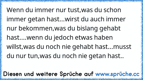 Wenn du immer nur tust,
was du schon immer getan hast...
wirst du auch immer nur bekommen,
was du bislang gehabt hast....
wenn du jedoch etwas haben willst,
was du noch nie gehabt hast...
musst du nur tun,
was du noch nie getan hast..