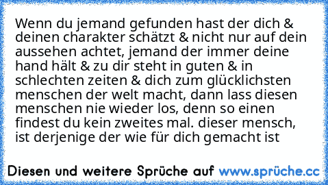 Wenn du jemand gefunden hast der dich & deinen charakter schätzt & nicht nur auf dein aussehen achtet, jemand der immer deine hand hält & zu dir steht in guten & in schlechten zeiten & dich zum glücklichsten menschen der welt macht, dann lass diesen menschen nie wieder los, denn so einen findest du kein zweites mal. dieser mensch, ist derjenige der wie für dich gemacht ist ♥