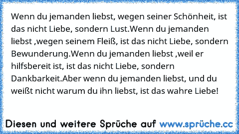 Wenn du jemanden liebst, wegen seiner Schönheit, ist das nicht Liebe, sondern Lust.
Wenn du jemanden liebst ,wegen seinem Fleiß, ist das nicht Liebe, sondern Bewunderung.
Wenn du jemanden liebst ,weil er hilfsbereit ist, ist das nicht Liebe, sondern Dankbarkeit.
Aber wenn du jemanden liebst, und du weißt nicht warum du ihn liebst, ist das wahre Liebe!
♥