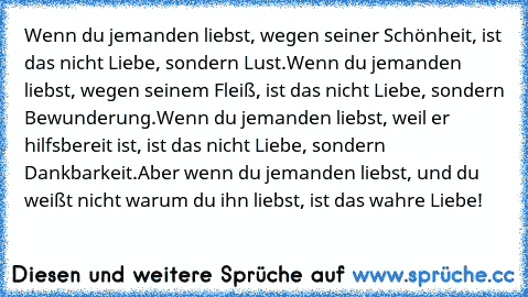 Wenn du jemanden liebst, wegen seiner Schönheit, ist das nicht Liebe, sondern Lust.
Wenn du jemanden liebst, wegen seinem Fleiß, ist das nicht Liebe, sondern Bewunderung.
Wenn du jemanden liebst, weil er hilfsbereit ist, ist das nicht Liebe, sondern Dankbarkeit.
Aber wenn du jemanden liebst, und du weißt nicht warum du ihn liebst, ist das wahre Liebe!