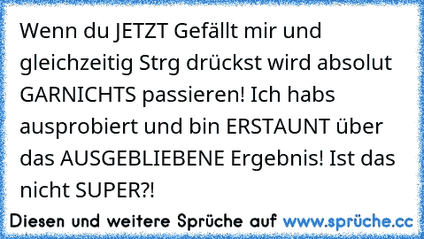 Wenn du JETZT Gefällt mir und gleichzeitig Strg drückst wird absolut GARNICHTS passieren! Ich habs ausprobiert und bin ERSTAUNT über das AUSGEBLIEBENE Ergebnis! Ist das nicht SUPER?!