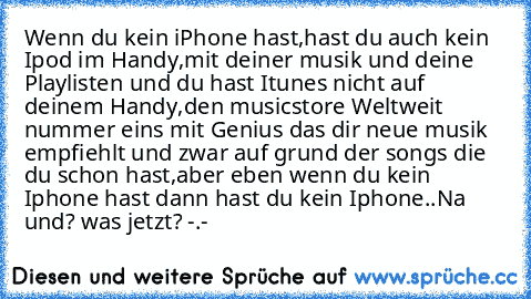 Wenn du kein iPhone hast,hast du auch kein Ipod im Handy,mit deiner musik und deine Playlisten und du hast Itunes nicht auf deinem Handy,den musicstore Weltweit nummer eins mit Genius das dir neue musik empfiehlt und zwar auf grund der songs die du schon hast,aber eben wenn du kein Iphone hast dann hast du kein Iphone..
Na und? was jetzt? -.-