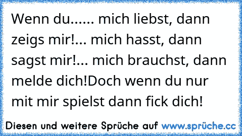 Wenn du...
... mich liebst, dann zeigs mir!
... mich hasst, dann sagst mir!
... mich brauchst, dann melde dich!
Doch wenn du nur mit mir spielst dann fick dich!