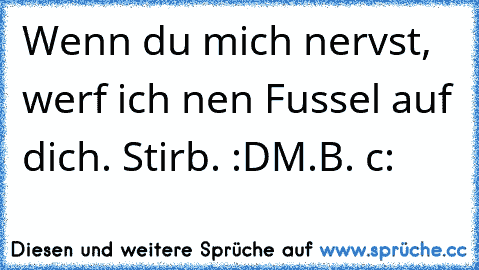 Wenn du mich nervst, werf ich nen Fussel auf dich. Stirb. :D
M.B. c: