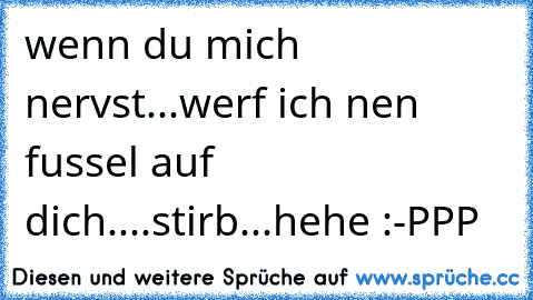 wenn du mich nervst...werf ich nen fussel auf dich....stirb...hehe :-PPP