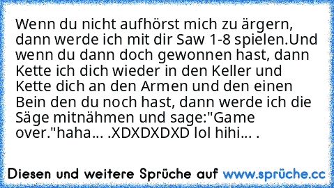 Wenn du nicht aufhörst mich zu ärgern, dann werde ich mit dir Saw 1-8 spielen.
Und wenn du dann doch gewonnen hast, dann Kette ich dich wieder in den Keller und Kette dich an den Armen und den einen Bein den du noch hast, dann werde ich die Säge mitnähmen und sage:"Game over."
haha... .
XDXDXDXD lol hihi... .