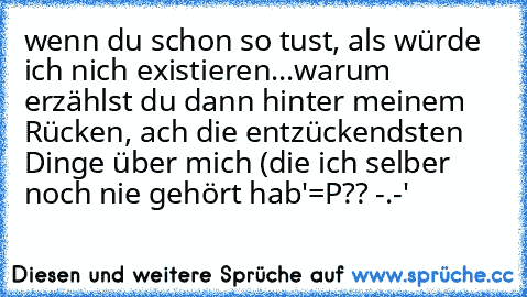 wenn du schon so tust, als würde ich nich existieren...warum erzählst du dann hinter meinem Rücken, ach die entzückendsten Dinge über mich (die ich selber noch nie gehört hab'=P?? -.-'