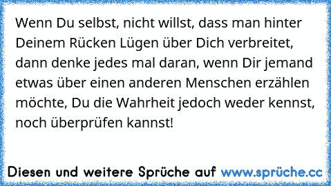 Wenn Du selbst, nicht willst, dass man hinter Deinem Rücken Lügen über Dich verbreitet, dann denke jedes mal daran, wenn Dir jemand etwas über einen anderen Menschen erzählen möchte, Du die Wahrheit jedoch weder kennst, noch überprüfen kannst!