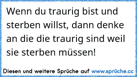 Wenn du traurig bist und sterben willst, dann denke an die die traurig sind weil sie sterben müssen!