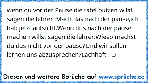 wenn du vor der Pause die tafel putzen wilst sagen die lehrer :Mach das nach der pause,ich hab jetzt aufsicht.Wenn dus nach der pause machen willst sagen die lehrer:Wieso machst du das nicht vor der pause?
Und wir sollen lernen uns abzusprechen?
Lachhaft =´D