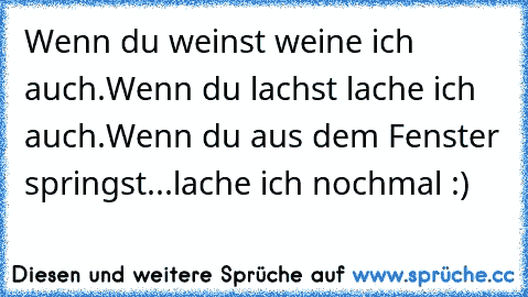 Wenn du weinst weine ich auch.
Wenn du lachst lache ich auch.
Wenn du aus dem Fenster springst...
lache ich nochmal :)