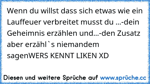 Wenn du willst dass sich etwas wie ein Lauffeuer verbreitet musst du ...
-dein Geheimnis erzählen und...
-den Zusatz aber erzähl`s niemandem         sagen
WER´S KENNT LIKEN XD