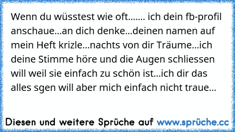 Wenn du wüsstest wie oft....
... ich dein fb-profil anschaue
...an dich denke
...deinen namen auf mein Heft krizle
...nachts von dir Träume
...ich deine Stimme höre und die Augen schliessen will weil sie einfach zu schön ist
...ich dir das alles sgen will aber mich einfach nicht traue...♥