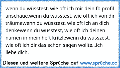 wenn du wüsstest, wie oft ich mir dein fb profil anschaue,
wenn du wüsstest, wie oft ich von dir träume
wenn du wüsstest, wie oft ich an dich denke
wenn du wüsstest, wie oft ich deinen namen in mein heft kritzle
wenn du wüsszest, wie oft ich dir das schon sagen wollte...
ich liebe dich.
♥