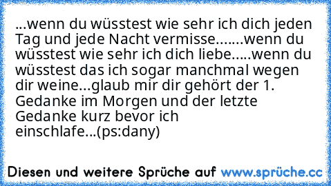 ...wenn du wüsstest wie sehr ich dich jeden Tag und jede Nacht vermisse....♥
...wenn du wüsstest wie sehr ich dich liebe...♥
..wenn du wüsstest das ich sogar manchmal wegen dir weine...♥
glaub mir dir gehört der 1. Gedanke im Morgen und der letzte Gedanke kurz bevor ich einschlafe...♥
(ps:dany)