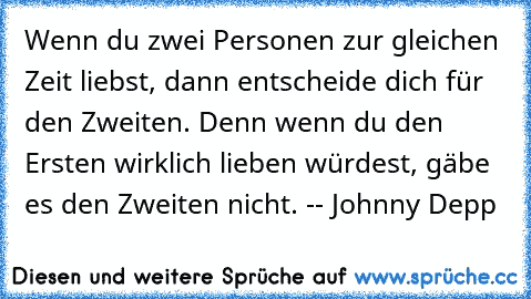 Wenn du zwei Personen zur gleichen Zeit liebst, dann entscheide dich für den Zweiten. Denn wenn du den Ersten wirklich lieben würdest, gäbe es den Zweiten nicht. -- Johnny Depp