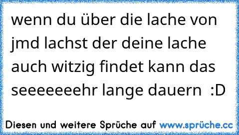 wenn du über die lache von jmd lachst der deine lache auch witzig findet kann das seeeeeeehr lange dauern  :D