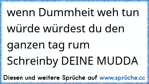 wenn Dummheit weh tun würde würdest du den ganzen tag rum Schrein
by DEINE MUDDA