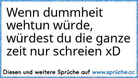 Wenn dummheit wehtun würde, würdest du die ganze zeit nur schreien xD