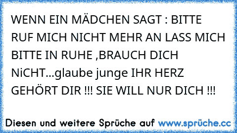 WENN EIN MÄDCHEN SAGT : BITTE RUF MICH NICHT MEHR AN LASS MICH BITTE IN RUHE ,BRAUCH DICH NiCHT...
glaube junge IHR HERZ GEHÖRT DIR !!! SIE WILL NUR DICH !!! 