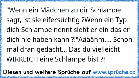 "Wenn ein Mädchen zu dir Schlampe sagt, ist sie eifersüchtig ?
Wenn ein Typ dich Schlampe nennt sieht er ein das er dich nie haben kann ?!"
Äääähm.... Schon mal dran gedacht... Das du vielleicht WIRKLICH eine Schlampe bist ?!