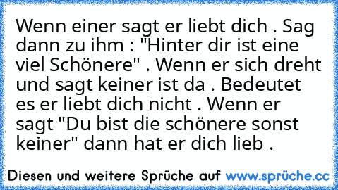 Wenn einer sagt er liebt dich . Sag dann zu ihm : "Hinter dir ist eine viel Schönere" . Wenn er sich dreht und sagt keiner ist da . Bedeutet es er liebt dich nicht . Wenn er sagt "Du bist die schönere sonst keiner" dann hat er dich lieb . ♥